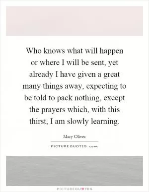 Who knows what will happen or where I will be sent, yet already I have given a great many things away, expecting to be told to pack nothing, except the prayers which, with this thirst, I am slowly learning Picture Quote #1