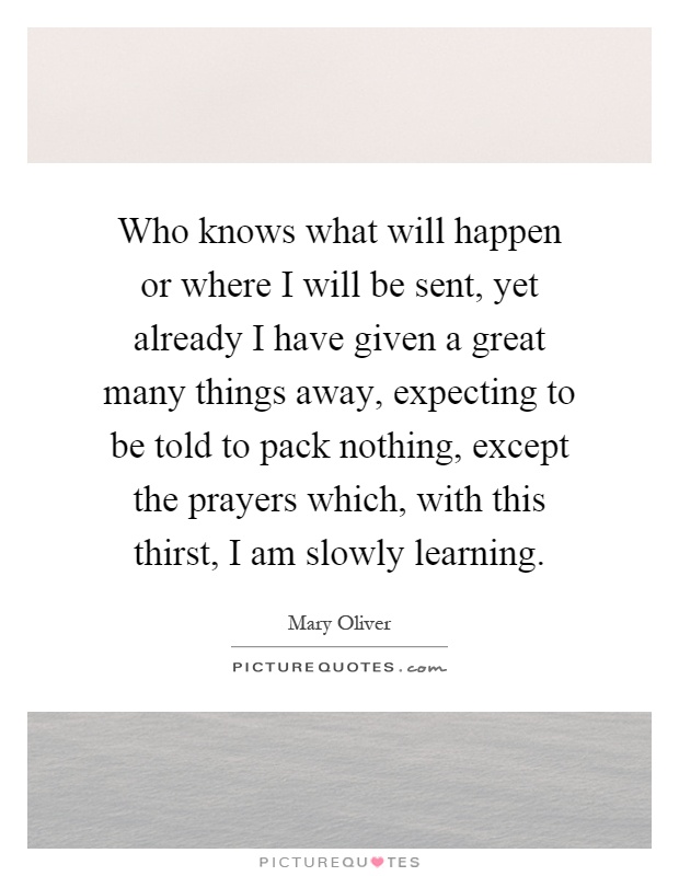 Who knows what will happen or where I will be sent, yet already I have given a great many things away, expecting to be told to pack nothing, except the prayers which, with this thirst, I am slowly learning Picture Quote #1