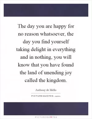 The day you are happy for no reason whatsoever, the day you find yourself taking delight in everything and in nothing, you will know that you have found the land of unending joy called the kingdom Picture Quote #1