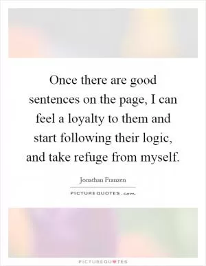 Once there are good sentences on the page, I can feel a loyalty to them and start following their logic, and take refuge from myself Picture Quote #1
