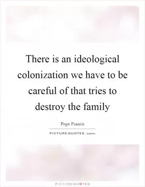 There is an ideological colonization we have to be careful of that tries to destroy the family Picture Quote #1
