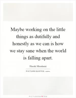 Maybe working on the little things as dutifully and honestly as we can is how we stay sane when the world is falling apart Picture Quote #1