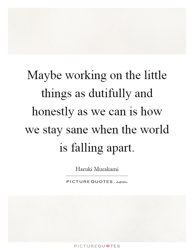 Maybe working on the little things as dutifully and honestly as we can is how we stay sane when the world is falling apart Picture Quote #1