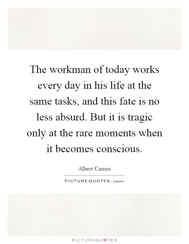 The workman of today works every day in his life at the same tasks, and this fate is no less absurd. But it is tragic only at the rare moments when it becomes conscious Picture Quote #1