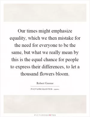 Our times might emphasize equality, which we then mistake for the need for everyone to be the same, but what we really mean by this is the equal chance for people to express their differences, to let a thousand flowers bloom Picture Quote #1