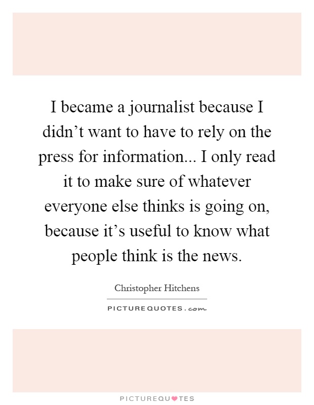 I became a journalist because I didn't want to have to rely on the press for information... I only read it to make sure of whatever everyone else thinks is going on, because it's useful to know what people think is the news Picture Quote #1