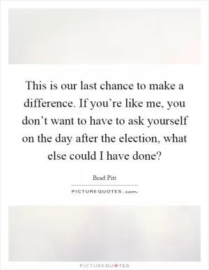 This is our last chance to make a difference. If you’re like me, you don’t want to have to ask yourself on the day after the election, what else could I have done? Picture Quote #1