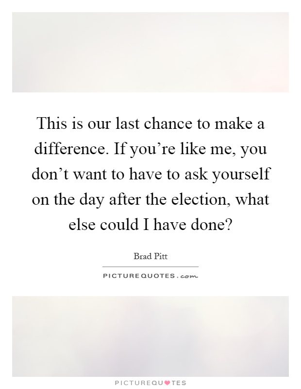 This is our last chance to make a difference. If you're like me, you don't want to have to ask yourself on the day after the election, what else could I have done? Picture Quote #1