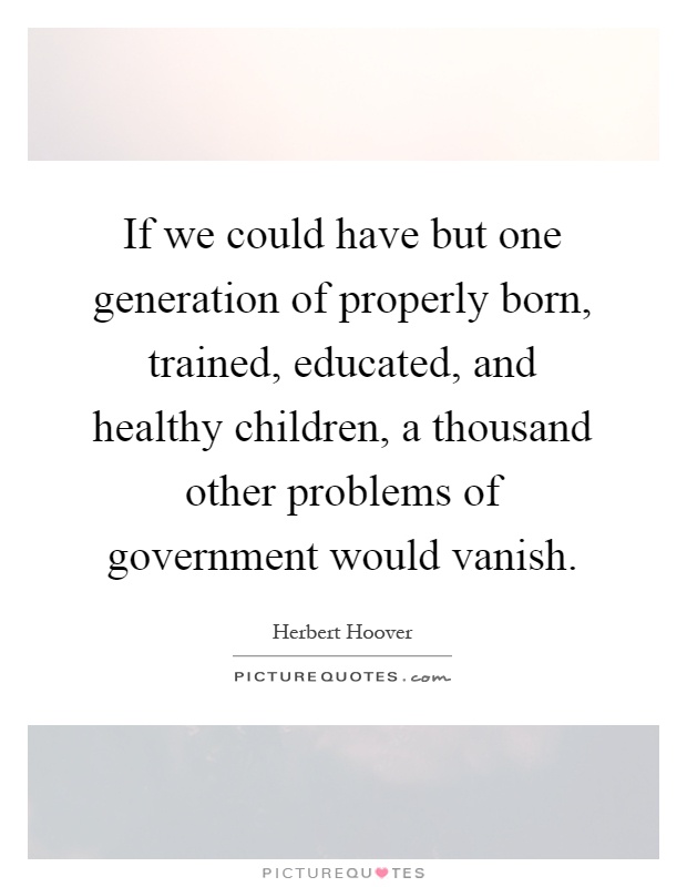 If we could have but one generation of properly born, trained, educated, and healthy children, a thousand other problems of government would vanish Picture Quote #1