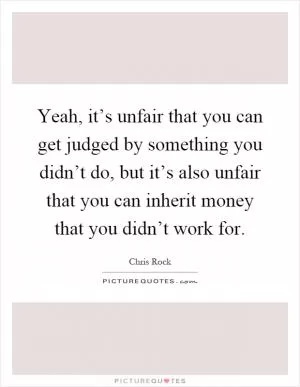 Yeah, it’s unfair that you can get judged by something you didn’t do, but it’s also unfair that you can inherit money that you didn’t work for Picture Quote #1