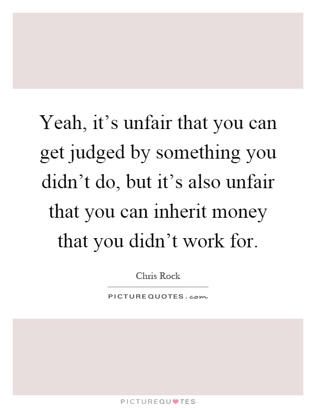 Yeah, it's unfair that you can get judged by something you didn't do, but it's also unfair that you can inherit money that you didn't work for Picture Quote #1