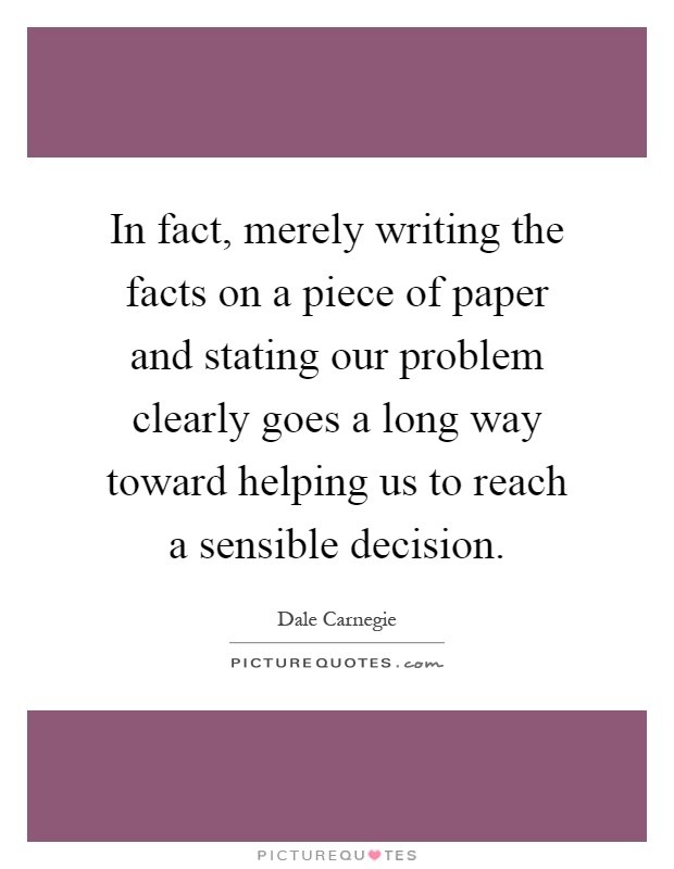 In fact, merely writing the facts on a piece of paper and stating our problem clearly goes a long way toward helping us to reach a sensible decision Picture Quote #1