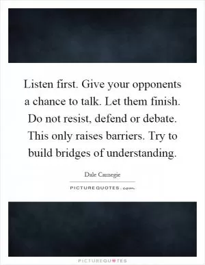 Listen first. Give your opponents a chance to talk. Let them finish. Do not resist, defend or debate. This only raises barriers. Try to build bridges of understanding Picture Quote #1