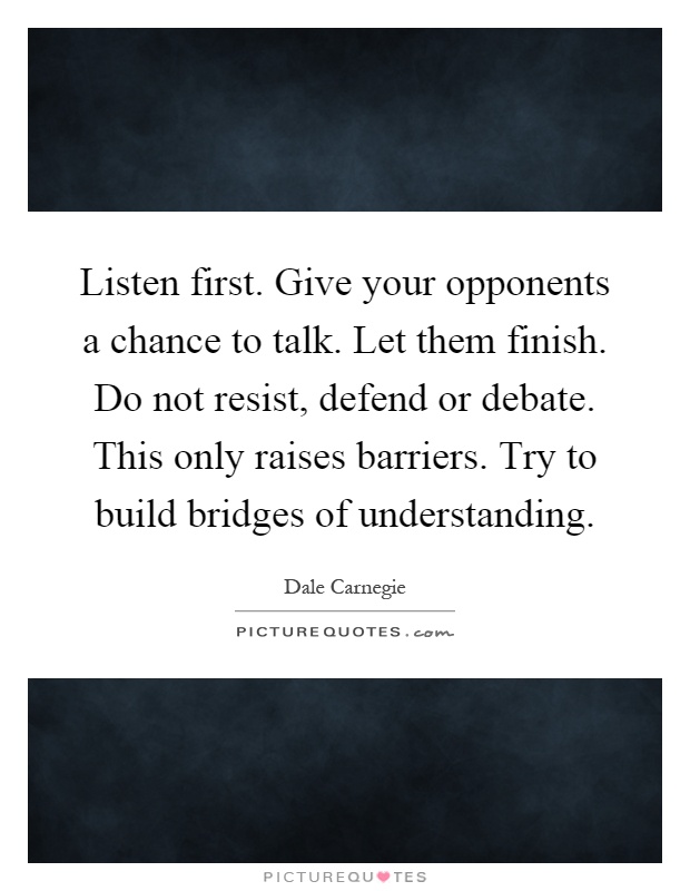 Listen first. Give your opponents a chance to talk. Let them finish. Do not resist, defend or debate. This only raises barriers. Try to build bridges of understanding Picture Quote #1