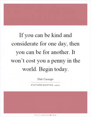 If you can be kind and considerate for one day, then you can be for another. It won’t cost you a penny in the world. Begin today Picture Quote #1