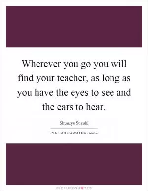 Wherever you go you will find your teacher, as long as you have the eyes to see and the ears to hear Picture Quote #1