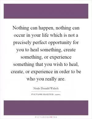 Nothing can happen, nothing can occur in your life which is not a precisely perfect opportunity for you to heal something, create something, or experience something that you wish to heal, create, or experience in order to be who you really are Picture Quote #1