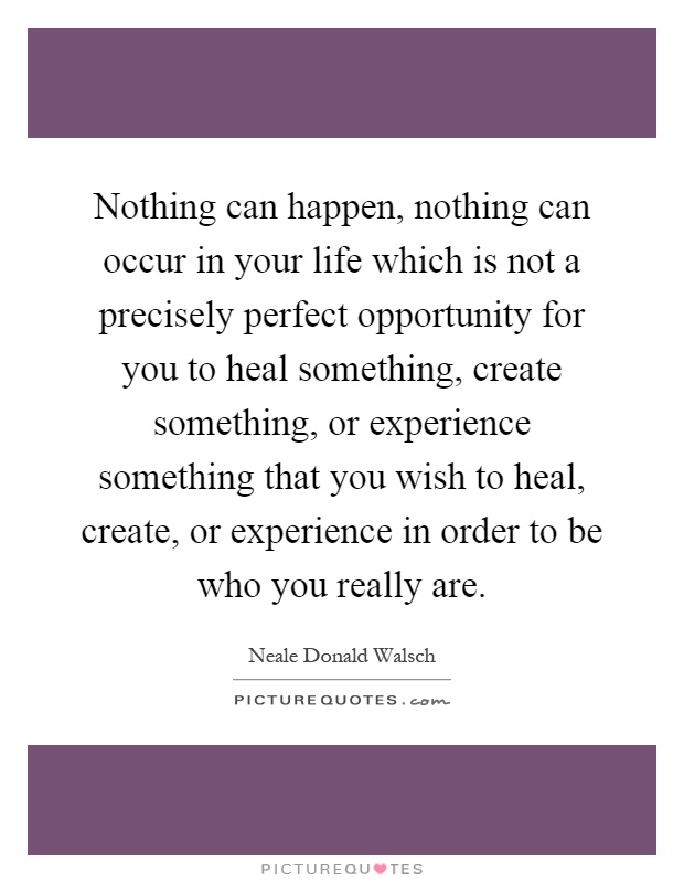Nothing can happen, nothing can occur in your life which is not a precisely perfect opportunity for you to heal something, create something, or experience something that you wish to heal, create, or experience in order to be who you really are Picture Quote #1