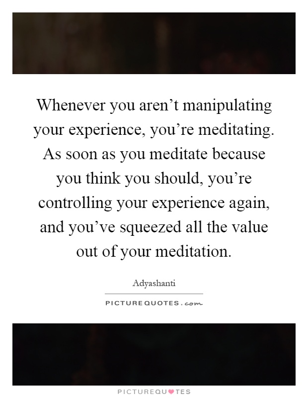 Whenever you aren't manipulating your experience, you're meditating. As soon as you meditate because you think you should, you're controlling your experience again, and you've squeezed all the value out of your meditation Picture Quote #1