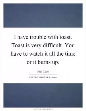 I have trouble with toast. Toast is very difficult. You have to watch it all the time or it burns up Picture Quote #1