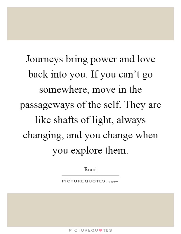 Journeys bring power and love back into you. If you can't go somewhere, move in the passageways of the self. They are like shafts of light, always changing, and you change when you explore them Picture Quote #1