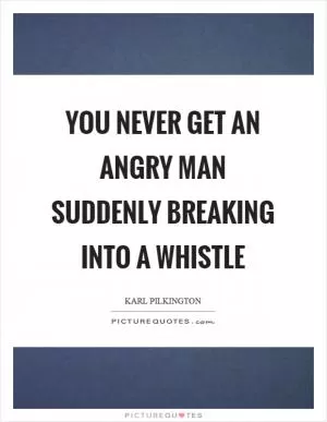 You never get an angry man suddenly breaking into a whistle Picture Quote #1