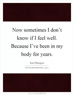 Now sometimes I don’t know if I feel well. Because I’ve been in my body for years Picture Quote #1