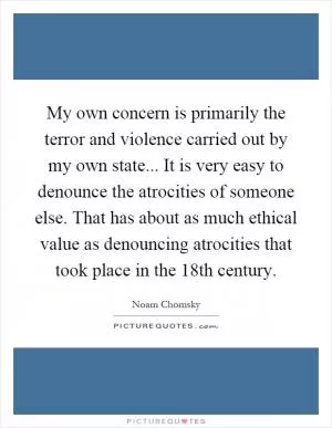 My own concern is primarily the terror and violence carried out by my own state... It is very easy to denounce the atrocities of someone else. That has about as much ethical value as denouncing atrocities that took place in the 18th century Picture Quote #1