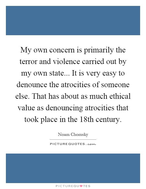 My own concern is primarily the terror and violence carried out by my own state... It is very easy to denounce the atrocities of someone else. That has about as much ethical value as denouncing atrocities that took place in the 18th century Picture Quote #1