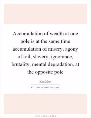 Accumulation of wealth at one pole is at the same time accumulation of misery, agony of toil, slavery, ignorance, brutality, mental degradation, at the opposite pole Picture Quote #1