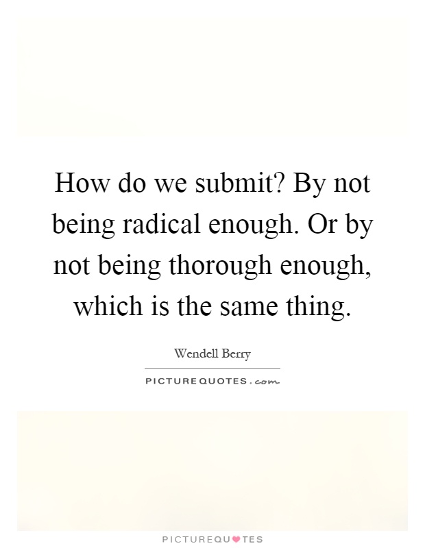 How do we submit? By not being radical enough. Or by not being thorough enough, which is the same thing Picture Quote #1