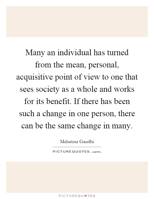 Many an individual has turned from the mean, personal, acquisitive point of view to one that sees society as a whole and works for its benefit. If there has been such a change in one person, there can be the same change in many Picture Quote #1