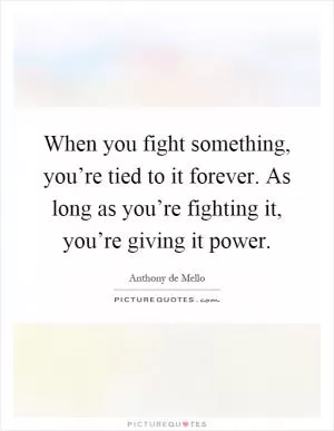 When you fight something, you’re tied to it forever. As long as you’re fighting it, you’re giving it power Picture Quote #1