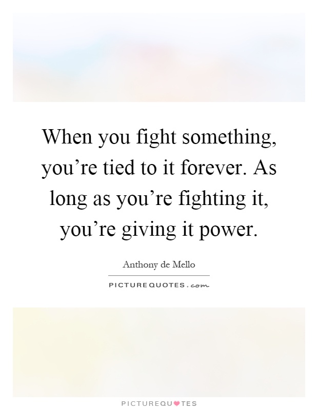 When you fight something, you're tied to it forever. As long as you're fighting it, you're giving it power Picture Quote #1