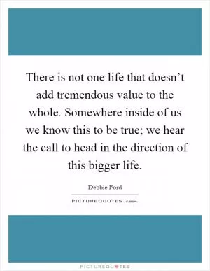 There is not one life that doesn’t add tremendous value to the whole. Somewhere inside of us we know this to be true; we hear the call to head in the direction of this bigger life Picture Quote #1