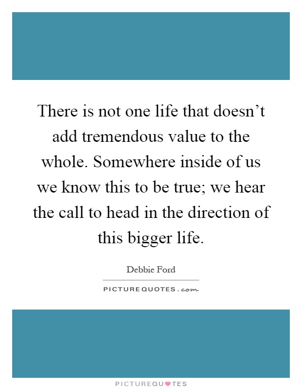 There is not one life that doesn't add tremendous value to the whole. Somewhere inside of us we know this to be true; we hear the call to head in the direction of this bigger life Picture Quote #1