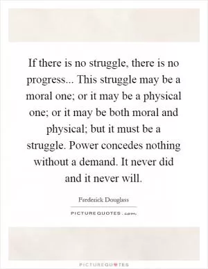 If there is no struggle, there is no progress... This struggle may be a moral one; or it may be a physical one; or it may be both moral and physical; but it must be a struggle. Power concedes nothing without a demand. It never did and it never will Picture Quote #1