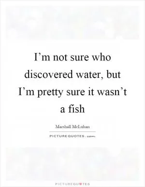 I’m not sure who discovered water, but I’m pretty sure it wasn’t a fish Picture Quote #1