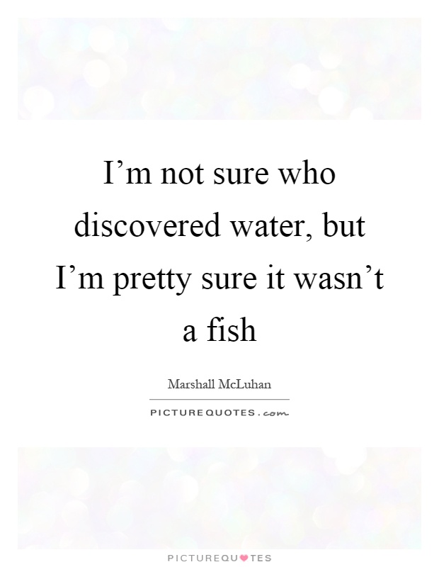 I'm not sure who discovered water, but I'm pretty sure it wasn't a fish Picture Quote #1