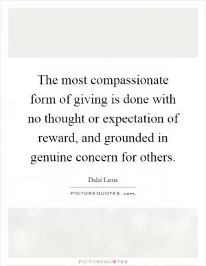 The most compassionate form of giving is done with no thought or expectation of reward, and grounded in genuine concern for others Picture Quote #1