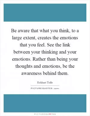 Be aware that what you think, to a large extent, creates the emotions that you feel. See the link between your thinking and your emotions. Rather than being your thoughts and emotions, be the awareness behind them Picture Quote #1