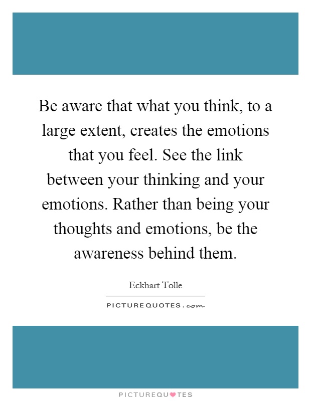 Be aware that what you think, to a large extent, creates the emotions that you feel. See the link between your thinking and your emotions. Rather than being your thoughts and emotions, be the awareness behind them Picture Quote #1