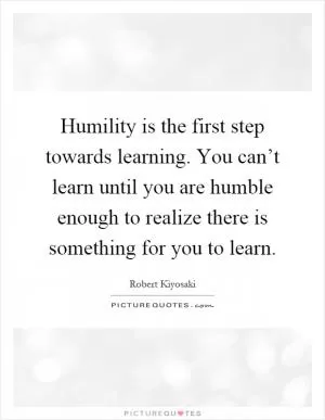 Humility is the first step towards learning. You can’t learn until you are humble enough to realize there is something for you to learn Picture Quote #1