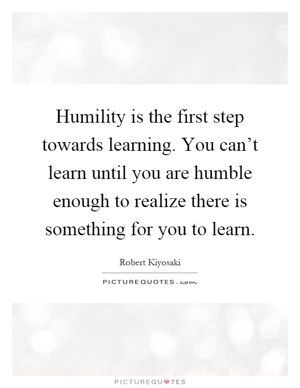 Humility is the first step towards learning. You can't learn until you are humble enough to realize there is something for you to learn Picture Quote #1