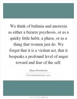 We think of bulimia and anorexia as either a bizarre psychosis, or as a quirky little habit, a phase, or as a thing that women just do. We forget that it is a violent act, that it bespeaks a profound level of anger toward and fear of the self Picture Quote #1