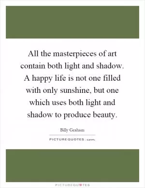 All the masterpieces of art contain both light and shadow. A happy life is not one filled with only sunshine, but one which uses both light and shadow to produce beauty Picture Quote #1
