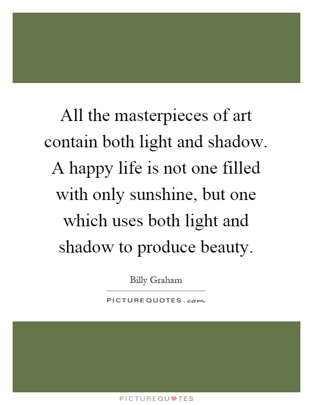 All the masterpieces of art contain both light and shadow. A happy life is not one filled with only sunshine, but one which uses both light and shadow to produce beauty Picture Quote #1