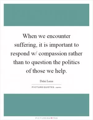 When we encounter suffering, it is important to respond w/ compassion rather than to question the politics of those we help Picture Quote #1
