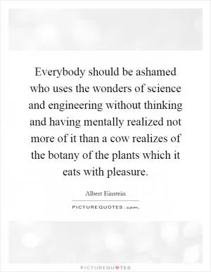 Everybody should be ashamed who uses the wonders of science and engineering without thinking and having mentally realized not more of it than a cow realizes of the botany of the plants which it eats with pleasure Picture Quote #1