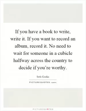 If you have a book to write, write it. If you want to record an album, record it. No need to wait for someone in a cubicle halfway across the country to decide if you’re worthy Picture Quote #1